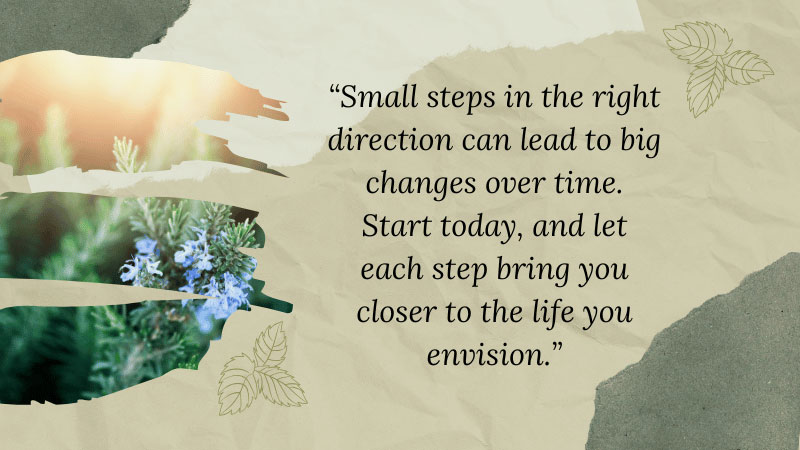 Inspirational quote on a textured background with botanical accents that reads: “Small steps in the right direction can lead to big changes over time. Start today, and let each step bring you closer to the life you envision.”